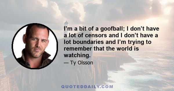 I’m a bit of a goofball; I don’t have a lot of censors and I don’t have a lot boundaries and I’m trying to remember that the world is watching.