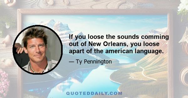 If you loose the sounds comming out of New Orleans, you loose apart of the american language.