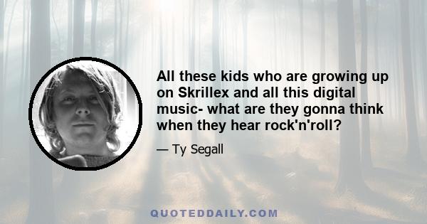 All these kids who are growing up on Skrillex and all this digital music- what are they gonna think when they hear rock'n'roll?