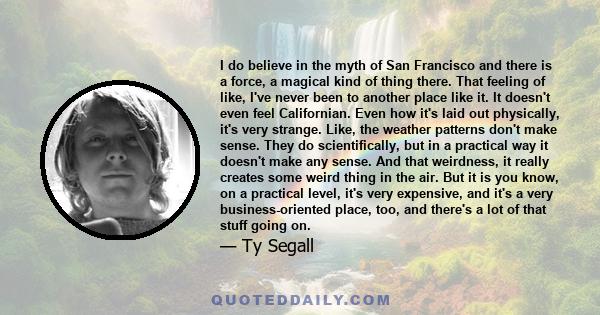 I do believe in the myth of San Francisco and there is a force, a magical kind of thing there. That feeling of like, I've never been to another place like it. It doesn't even feel Californian. Even how it's laid out