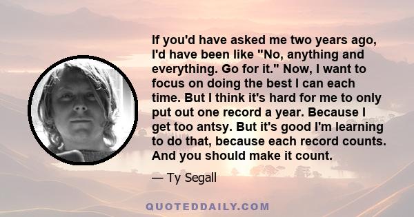 If you'd have asked me two years ago, I'd have been like No, anything and everything. Go for it. Now, I want to focus on doing the best I can each time. But I think it's hard for me to only put out one record a year.