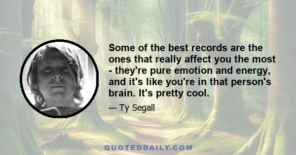 Some of the best records are the ones that really affect you the most - they're pure emotion and energy, and it's like you're in that person's brain. It's pretty cool.