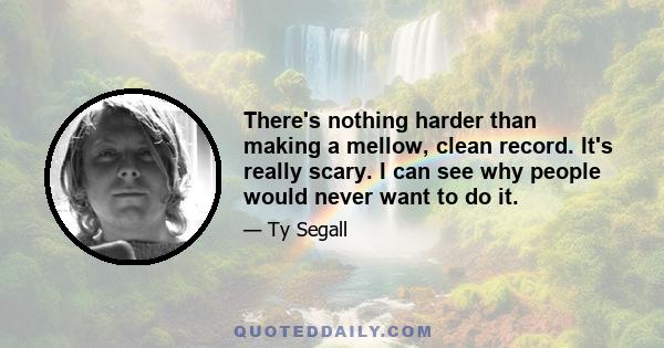 There's nothing harder than making a mellow, clean record. It's really scary. I can see why people would never want to do it.