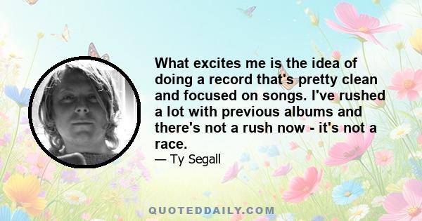 What excites me is the idea of doing a record that's pretty clean and focused on songs. I've rushed a lot with previous albums and there's not a rush now - it's not a race.