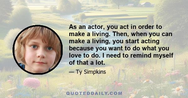 As an actor, you act in order to make a living. Then, when you can make a living, you start acting because you want to do what you love to do. I need to remind myself of that a lot.