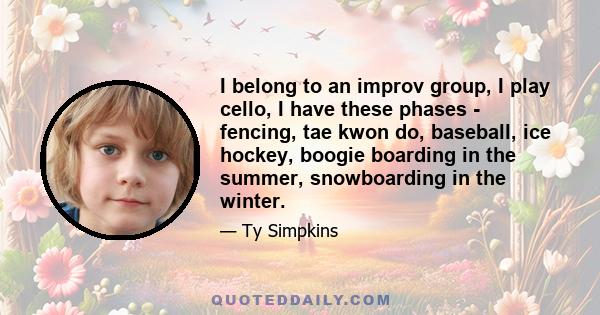 I belong to an improv group, I play cello, I have these phases - fencing, tae kwon do, baseball, ice hockey, boogie boarding in the summer, snowboarding in the winter.