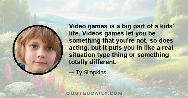 Video games is a big part of a kids' life. Videos games let you be something that you're not, so does acting, but it puts you in like a real situation type thing or something totally different.