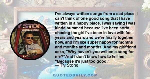 I've always written songs from a sad place. I can't think of one good song that I have written in a happy place. I was saying I was kinda bummed because I've been sorta chasing the girl I've been in love with for years