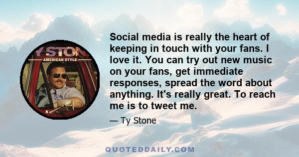 Social media is really the heart of keeping in touch with your fans. I love it. You can try out new music on your fans, get immediate responses, spread the word about anything. It's really great. To reach me is to tweet 