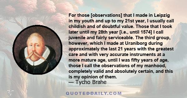 For those [observations] that I made in Leipzig in my youth and up to my 21st year, I usually call childish and of doubtful value. Those that I took later until my 28th year [i.e., until 1574] I call juvenile and fairly 