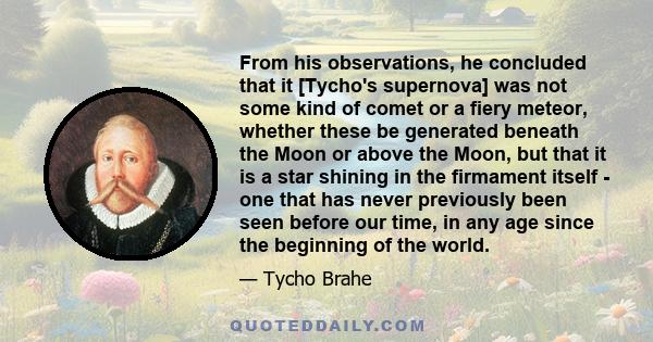 From his observations, he concluded that it [Tycho's supernova] was not some kind of comet or a fiery meteor, whether these be generated beneath the Moon or above the Moon, but that it is a star shining in the firmament 