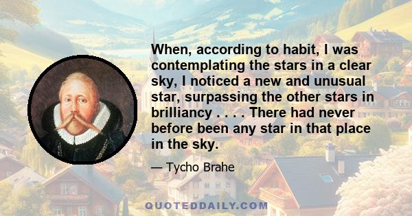 When, according to habit, I was contemplating the stars in a clear sky, I noticed a new and unusual star, surpassing the other stars in brilliancy . . . . There had never before been any star in that place in the sky.