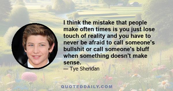 I think the mistake that people make often times is you just lose touch of reality and you have to never be afraid to call someone's bullshit or call someone's bluff when something doesn't make sense.