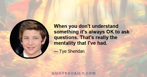 When you don't understand something it's always OK to ask questions. That's really the mentality that I've had.