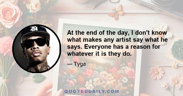 At the end of the day, I don't know what makes any artist say what he says. Everyone has a reason for whatever it is they do.