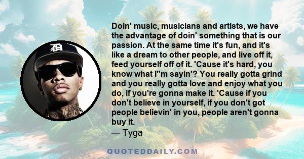 Doin' music, musicians and artists, we have the advantage of doin' something that is our passion. At the same time it's fun, and it's like a dream to other people, and live off it, feed yourself off of it. 'Cause it's