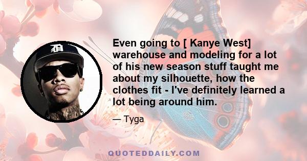 Even going to [ Kanye West] warehouse and modeling for a lot of his new season stuff taught me about my silhouette, how the clothes fit - I've definitely learned a lot being around him.