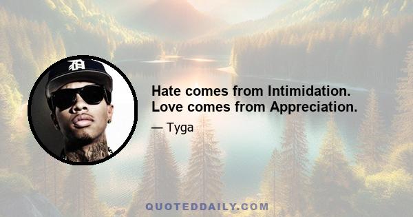 Hate comes from Intimidation. Love comes from Appreciation.