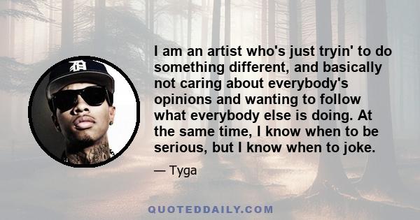 I am an artist who's just tryin' to do something different, and basically not caring about everybody's opinions and wanting to follow what everybody else is doing. At the same time, I know when to be serious, but I know 