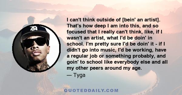 I can't think outside of [bein' an artist]. That's how deep I am into this, and so focused that I really can't think, like, if I wasn't an artist, what I'd be doin' in school. I'm pretty sure I'd be doin' it - if I