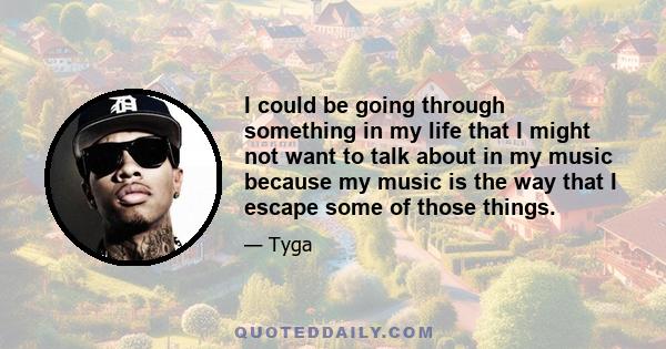 I could be going through something in my life that I might not want to talk about in my music because my music is the way that I escape some of those things.