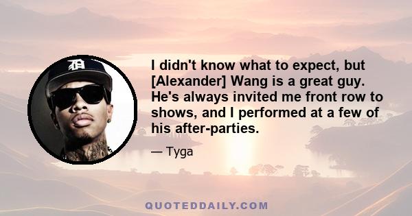 I didn't know what to expect, but [Alexander] Wang is a great guy. He's always invited me front row to shows, and I performed at a few of his after-parties.