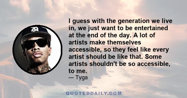 I guess with the generation we live in, we just want to be entertained at the end of the day. A lot of artists make themselves accessible, so they feel like every artist should be like that. Some artists shouldn't be so 