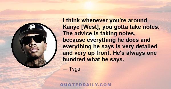 I think whenever you're around Kanye [West], you gotta take notes. The advice is taking notes, because everything he does and everything he says is very detailed and very up front. He's always one hundred what he says.