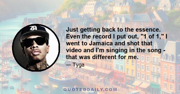 Just getting back to the essence. Even the record I put out, 1 of 1, I went to Jamaica and shot that video and I'm singing in the song - that was different for me.