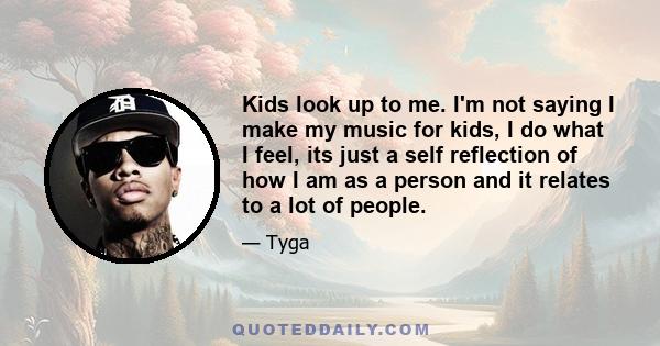 Kids look up to me. I'm not saying I make my music for kids, I do what I feel, its just a self reflection of how I am as a person and it relates to a lot of people.