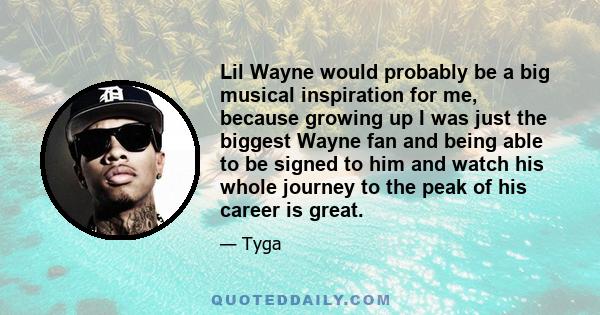 Lil Wayne would probably be a big musical inspiration for me, because growing up I was just the biggest Wayne fan and being able to be signed to him and watch his whole journey to the peak of his career is great.