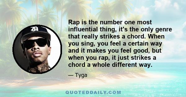 Rap is the number one most influential thing, it's the only genre that really strikes a chord. When you sing, you feel a certain way and it makes you feel good, but when you rap, it just strikes a chord a whole