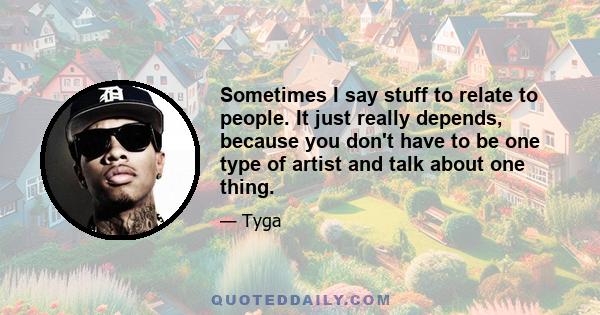 Sometimes I say stuff to relate to people. It just really depends, because you don't have to be one type of artist and talk about one thing.