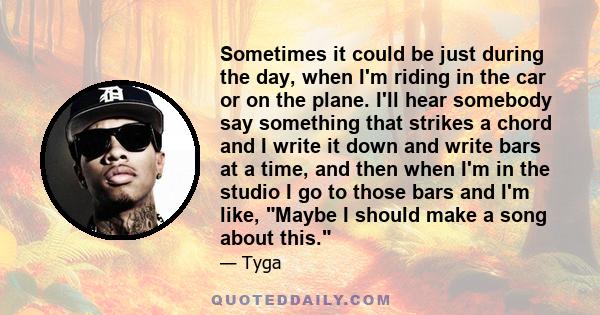 Sometimes it could be just during the day, when I'm riding in the car or on the plane. I'll hear somebody say something that strikes a chord and I write it down and write bars at a time, and then when I'm in the studio