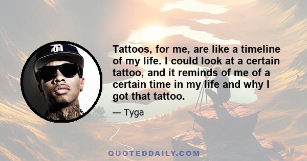 Tattoos, for me, are like a timeline of my life. I could look at a certain tattoo, and it reminds of me of a certain time in my life and why I got that tattoo.