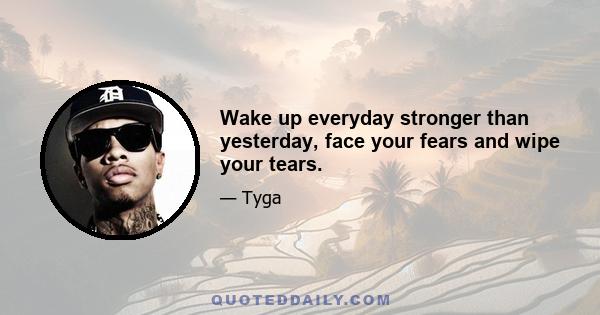 Wake up everyday stronger than yesterday, face your fears and wipe your tears.