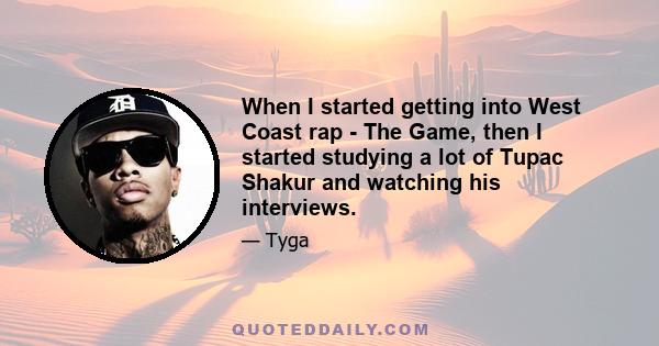 When I started getting into West Coast rap - The Game, then I started studying a lot of Tupac Shakur and watching his interviews.