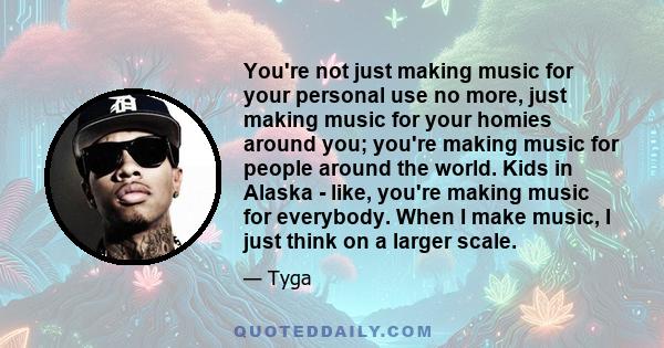 You're not just making music for your personal use no more, just making music for your homies around you; you're making music for people around the world. Kids in Alaska - like, you're making music for everybody. When I 