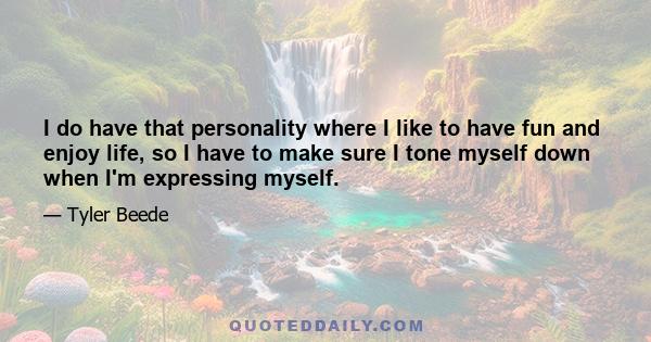 I do have that personality where I like to have fun and enjoy life, so I have to make sure I tone myself down when I'm expressing myself.