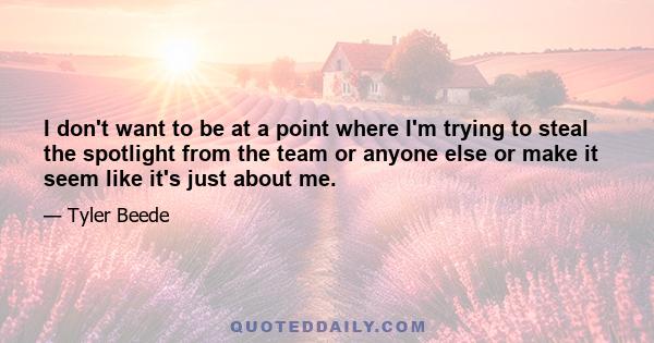 I don't want to be at a point where I'm trying to steal the spotlight from the team or anyone else or make it seem like it's just about me.