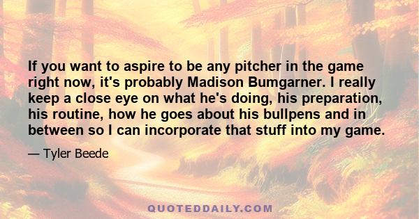 If you want to aspire to be any pitcher in the game right now, it's probably Madison Bumgarner. I really keep a close eye on what he's doing, his preparation, his routine, how he goes about his bullpens and in between