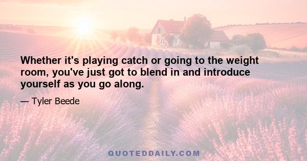 Whether it's playing catch or going to the weight room, you've just got to blend in and introduce yourself as you go along.