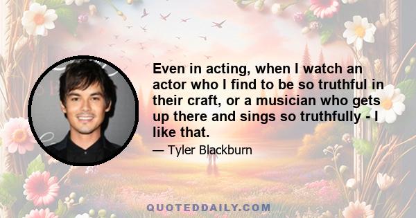 Even in acting, when I watch an actor who I find to be so truthful in their craft, or a musician who gets up there and sings so truthfully - I like that.