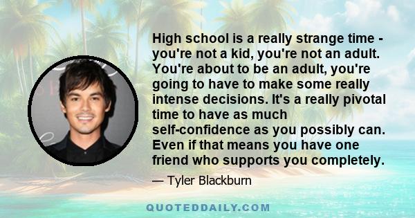 High school is a really strange time - you're not a kid, you're not an adult. You're about to be an adult, you're going to have to make some really intense decisions. It's a really pivotal time to have as much