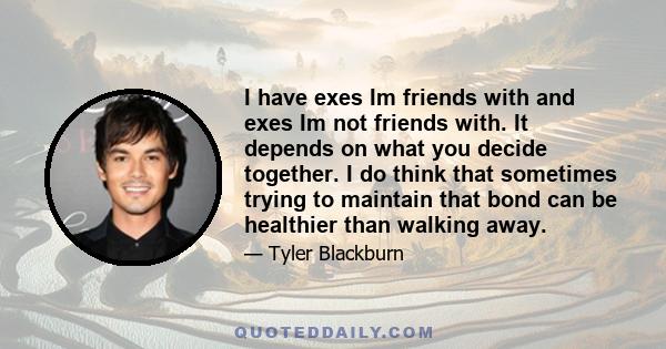 I have exes Im friends with and exes Im not friends with. It depends on what you decide together. I do think that sometimes trying to maintain that bond can be healthier than walking away.