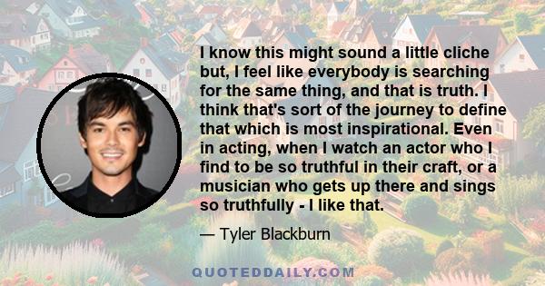 I know this might sound a little cliche but, I feel like everybody is searching for the same thing, and that is truth. I think that's sort of the journey to define that which is most inspirational. Even in acting, when