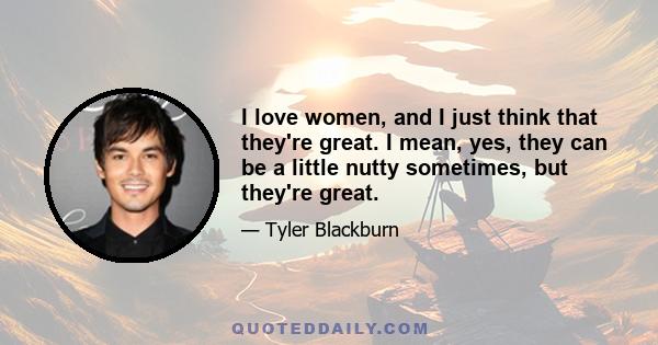 I love women, and I just think that they're great. I mean, yes, they can be a little nutty sometimes, but they're great.