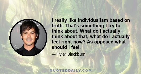 I really like individualism based on truth. That's something I try to think about. What do I actually think about that, what do I actually feel right now? As opposed what should I feel.