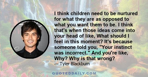 I think children need to be nurtured for what they are as opposed to what you want them to be. I think that's when those ideas come into your head of like, What should I feel in this moment? It's because someone told