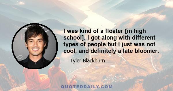 I was kind of a floater [in high school]. I got along with different types of people but I just was not cool, and definitely a late bloomer.